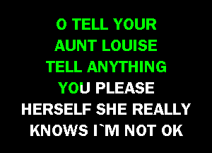 0 TELL YOUR
AUNT LOUISE
TELL ANYTHING
YOU PLEASE
HERSELF SHE REALLY
KNOWS FM NOT 0K