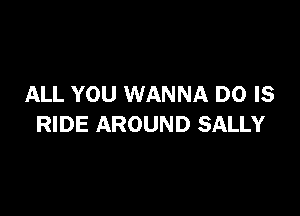 ALL YOU WANNA D0 IS

RIDE AROUND SALLY