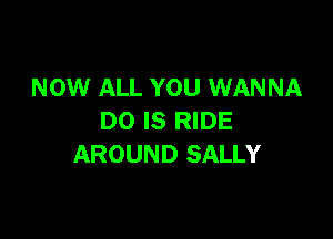 NOW ALL YOU WANNA

DO IS RIDE
AROUND SALLY