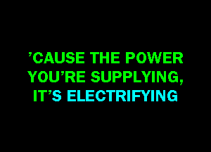 ,CAUSE THE POWER
YOU,RE SUPPLYING,
IT,S ELECTRIFYING