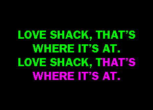 LOVE SHACK, THATS
WHERE ITS AT.
LOVE SHACK, THATS
WHERE ITS AT.