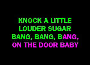KNOCK A LITTLE
LOUDER SUGAR
BANG,BANG,BANG,
ON THE DOOR BABY