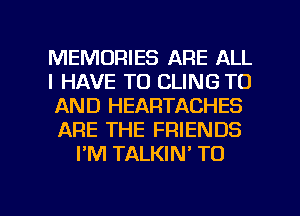 MEMORIES ARE ALL
I HAVE TO CLING TO
AND HEARTACHES
ARE THE FRIENDS
I'M TALKIN' TO

g