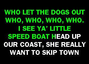 WHO LET THE DOGS our
WHO, WHO, WHO, WHO.
I SEE YAN LITI'LE
SPEED BOAT HEAD UP
OUR COAST, SHE REALLY
WANT TO SKIP TOWN