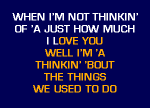 WHEN I'M NOT THINKIN'
OF 'A JUST HOW MUCH
I LOVE YOU
WELL I'M 'A
THINKIN' 'BOUT
THE THINGS
WE USED TO DO