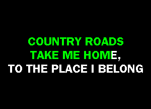 COUNTRY ROADS
TAKE ME HOME,
TO THE PLACE I BELONG