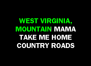 WEST VIRGINIA,
MOUNTAIN MAMA
TAKE ME HOME
COUNTRY ROADS

g