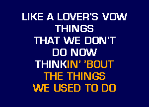 LIKE A LOVER'S VOW
THINGS
THAT WE DON'T
DO NOW
THINKIN' 'BOUT
THE THINGS
WE USED TO DO