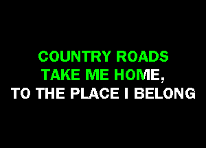 COUNTRY ROADS
TAKE ME HOME,
TO THE PLACE I BELONG