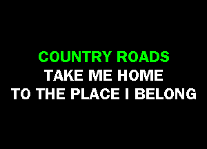 COUNTRY ROADS
TAKE ME HOME
TO THE PLACE I BELONG