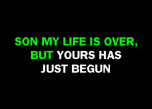 SON MY LIFE IS OVER,

BUT YOURS HAS
JUST BEGUN