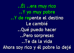 ..El ..era muy rico
..Y yo muy pobre
..Y de repente el destino
Le cambie?
..Qw puedo hacer
..Pero sorpresas
..Te da la Vida
Ahora soy rico y eil pobre lo deE
