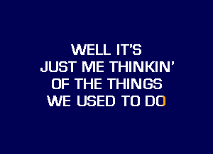 WELL IT'S
JUST ME THINKIN'

OF THE THINGS
WE USED TO DO