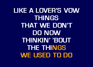 LIKE A LOVER'S VOW
THINGS
THAT WE DON'T
DO NOW
THINKIN' 'BOUT
THE THINGS
WE USED TO DO