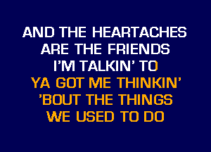 AND THE HEARTACHES
ARE THE FRIENDS
I'M TALKIN' TU
YA GOT ME THINKIN'
'BOUT THE THINGS
WE USED TO DO