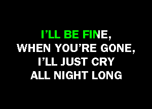 PLL BE FINE,
WHEN YOWRE GONE,

VLL JUST CRY
ALL NIGHT LONG