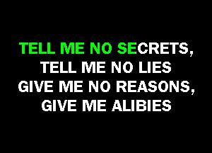 TELL ME N0 SECRETS,
TELL ME N0 LIES
GIVE ME N0 REASONS,
GIVE ME ALIBIES