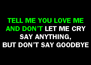 TELL ME YOU LOVE ME
AND DONT LET ME CRY
SAY ANYTHING,

BUT DONT SAY GOODBYE