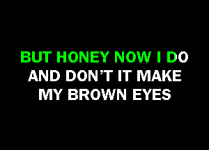 BUT HONEY NOW I DO
AND DONT IT MAKE
MY BROWN EYES