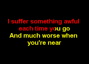 I suffer something awful
each time you go

And much worse when
you're near