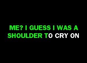 ME? I GUESS I WAS A

SHOULDER TO CRY 0N