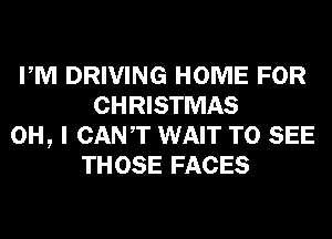 PM DRIVING HOME FOR
CHRISTMAS
OH, I CANT WAIT TO SEE
THOSE FACES