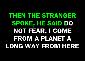 THEN THE STRANGER
SPOKE, HE SAID DO
NOT FEAR, I COME
FROM A PLANET A
LONG WAY FROM HERE