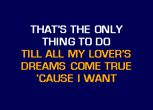 THAT'S THE ONLY
THING TO DO
TILL ALL MY LOVER'S
DREAMS COME TRUE
'CAUSE I WANT