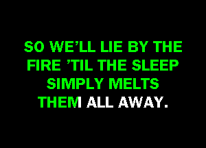 SO WELL LIE BY THE
FIRE TIL THE SLEEP
SIMPLY MELTS
THEM ALL AWAY.