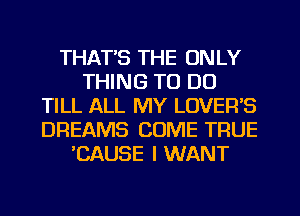 THAT'S THE ONLY
THING TO DO
TILL ALL MY LOVER'S
DREAMS COME TRUE
'CAUSE I WANT