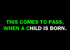 THIS COMES TO PASS,

WHEN A CHILD IS BORN.