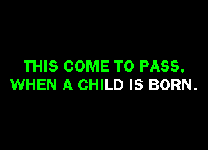 THIS COME TO PASS,

WHEN A CHILD IS BORN.