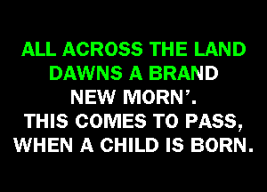 ALL ACROSS THE LAND
DAWNS A BRAND
NEW MORNZ
THIS COMES TO PASS,
WHEN A CHILD IS BORN.