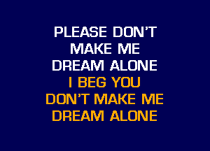 PLEASE DON'T
MAKE ME
DREAM ALONE

I BEG YOU
DON'T MAKE ME
DREAM ALONE