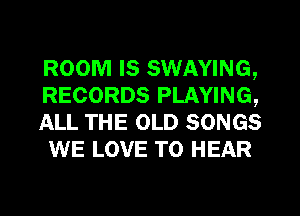 ROOM IS SWAYING,
RECORDS PLAYING,

ALL THE OLD SONGS
WE LOVE TO HEAR