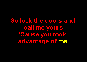 So lock the doors and
call me yours

'Cause you took
advantage of me.