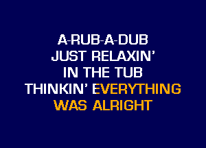 A-RUB-A-DUB
JUST RELAXIN'
IN THE TUB
THINKIN EVERYTHING
WAS ALRIGHT