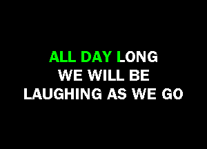 ALL DAY LONG

WE WILL BE
LAUGHING AS WE GO