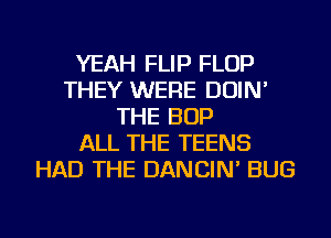 YEAH FLIP FLOP
THEY WERE DOIN'
THE BOP
ALL THE TEENS
HAD THE DANCIN' BUG
