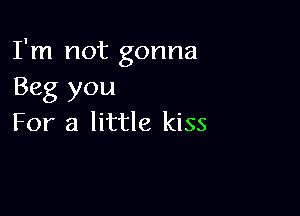 I'm not gonna
Beg you

For a little kiss