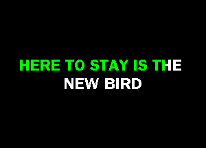 HERE TO STAY IS THE

NEW BIRD