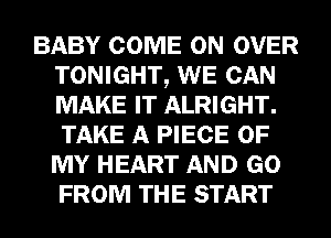 BABY COME ON OVER
TONIGHT, WE CAN
MAKE IT ALRIGHT.
TAKE A PIECE OF
MY HEART AND GO
FROM THE START