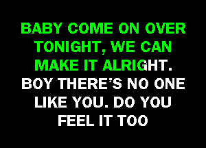 BABY COME ON OVER
TONIGHT, WE CAN
MAKE IT ALRIGHT.

BOY THERES NO ONE
LIKE YOU. DO YOU

FEEL IT T00