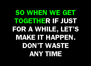 SO WHEN WE GET
TOGETHER IF JUST
FOR A WHILE, LETS
MAKE IT HAPPEN.
DONT WASTE
ANY TIME