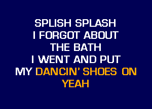 SPLISH SPLASH
I FORGOT ABOUT
THE BATH
I WENT AND PUT
MY DANCIN' SHOES ON
YEAH