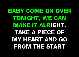 BABY COME ON OVER
TONIGHT, WE CAN
MAKE IT ALRIGHT.
TAKE A PIECE OF
MY HEART AND GO
FROM THE START