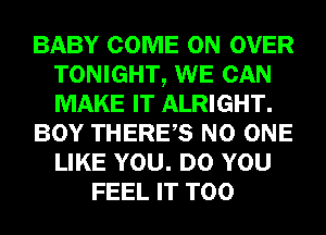 BABY COME ON OVER
TONIGHT, WE CAN
MAKE IT ALRIGHT.

BOY THERES NO ONE
LIKE YOU. DO YOU

FEEL IT T00