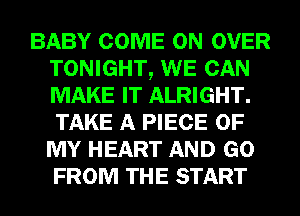 BABY COME ON OVER
TONIGHT, WE CAN
MAKE IT ALRIGHT.
TAKE A PIECE OF
MY HEART AND GO
FROM THE START