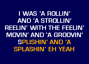 I WAS 'A ROLLIN'
AND 'A STROLLIN'
REELIN' WITH THE FEELIN'
MOVIN' AND 'A GRUDVIN'
SPLISHIN' AND 'A
SPLASHIN' EH YEAH