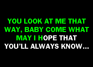 YOU LOOK AT ME THAT
WAY, BABY COME WHAT
MAY I HOPE THAT
YOUIL ALWAYS KNOW...